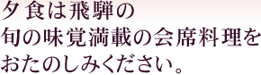 夕食は飛騨の旬の味覚満載の会席料理をおたのしみください。