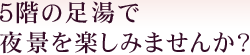 5階の足湯で夜景を楽しみませんか？