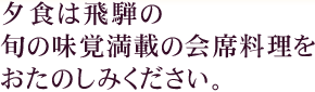 夕食は飛騨の旬の味覚満載の会席料理をおたのしみください。